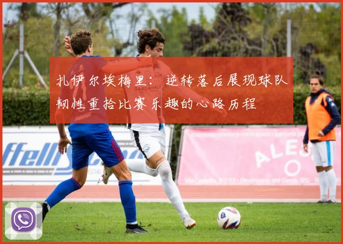 扎伊尔埃梅里：逆转落后展现球队韧性重拾比赛乐趣的心路历程