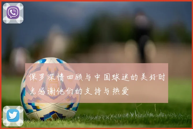 保罗深情回顾与中国球迷的美好时光感谢他们的支持与热爱
