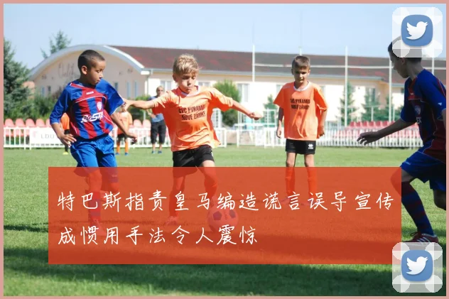 特巴斯指责皇马编造谎言误导宣传成惯用手法令人震惊