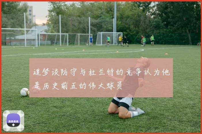追梦谈防守与杜兰特的竞争认为他是历史前五的伟大球员
