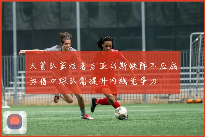 火箭队篮板落后亚当斯缺阵不应成为借口球队需提升内线竞争力
