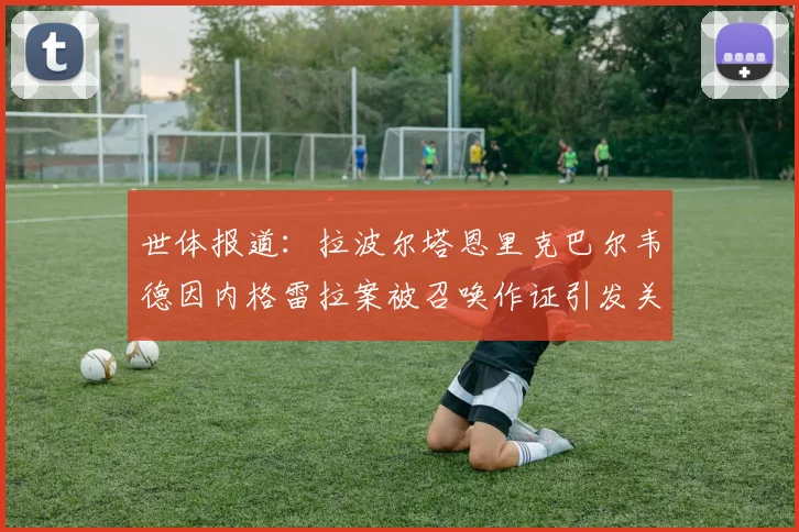 世体报道：拉波尔塔恩里克巴尔韦德因内格雷拉案被召唤作证引发关注