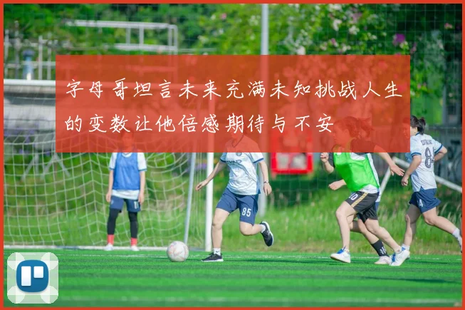 字母哥坦言未来充满未知挑战人生的变数让他倍感期待与不安