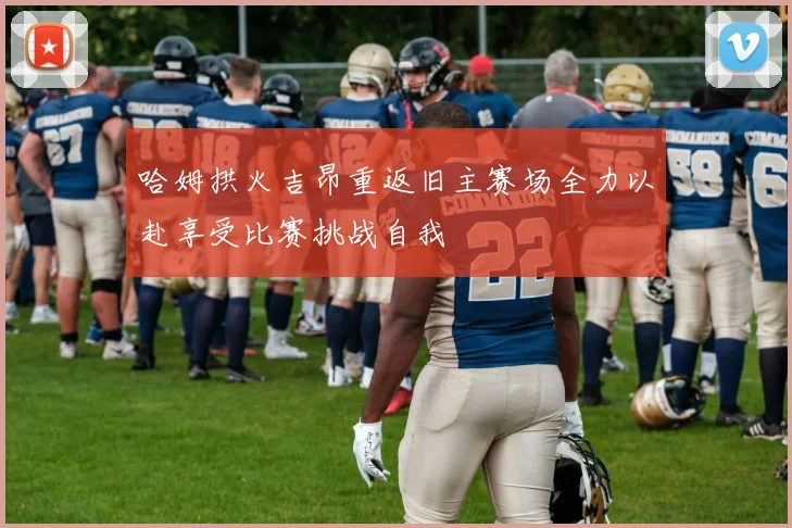 哈姆拱火吉昂重返旧主赛场全力以赴享受比赛挑战自我