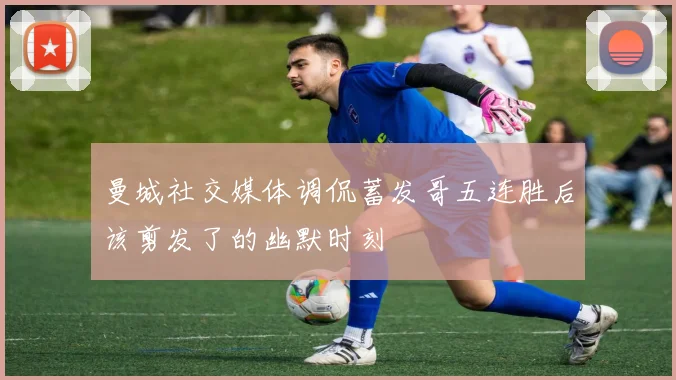 曼城社交媒体调侃蓄发哥五连胜后该剪发了的幽默时刻
