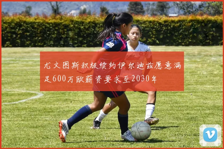 尤文图斯积极续约伊尔迪兹愿意满足600万欧薪资要求至2030年