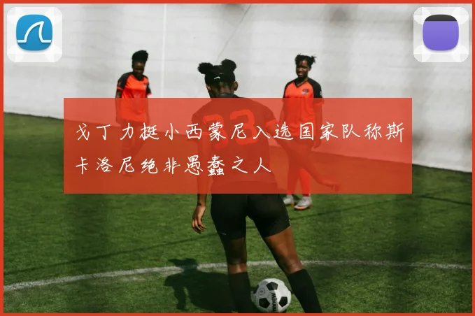 戈丁力挺小西蒙尼入选国家队称斯卡洛尼绝非愚蠢之人