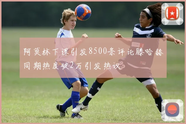 阿莫林下课引发8500条评论滕哈赫同期热度破2万引发热议