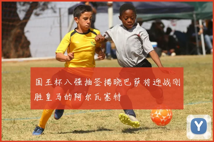 国王杯八强抽签揭晓巴萨将迎战刚胜皇马的阿尔瓦塞特