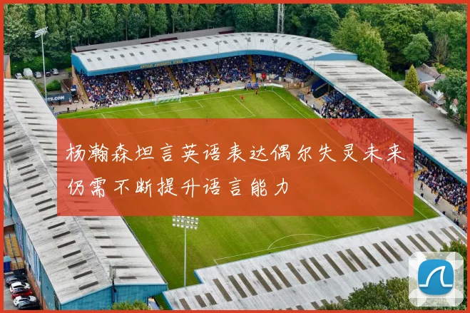 杨瀚森坦言英语表达偶尔失灵未来仍需不断提升语言能力