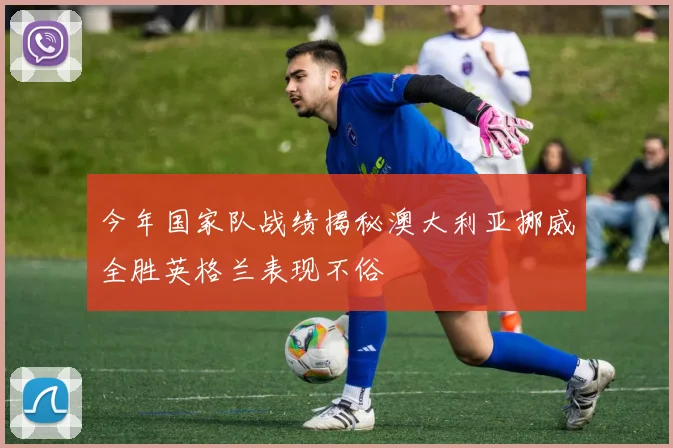 今年国家队战绩揭秘澳大利亚挪威全胜英格兰表现不俗