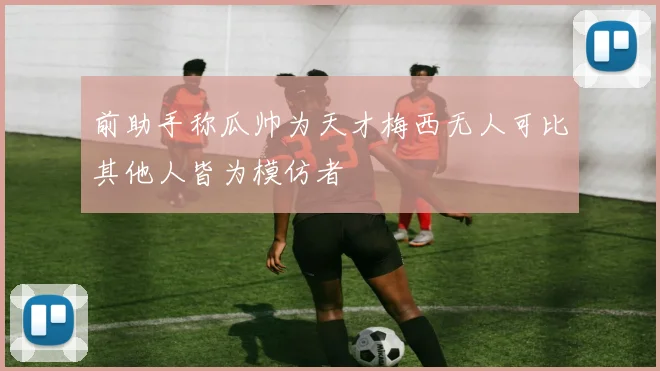 前助手称瓜帅为天才梅西无人可比其他人皆为模仿者