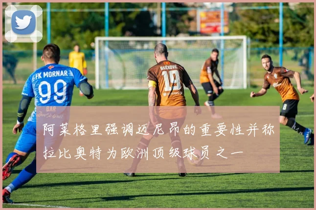 阿莱格里强调迈尼昂的重要性并称拉比奥特为欧洲顶级球员之一