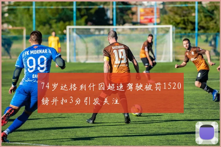 74岁达格利什因超速驾驶被罚1520镑并扣3分引发关注
