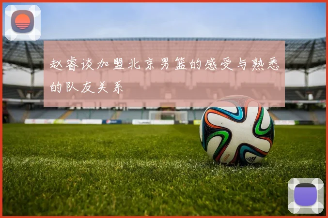 赵睿谈加盟北京男篮的感受与熟悉的队友关系