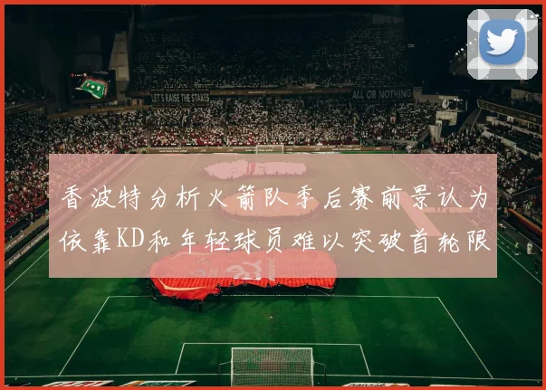 香波特分析火箭队季后赛前景认为依靠KD和年轻球员难以突破首轮限制