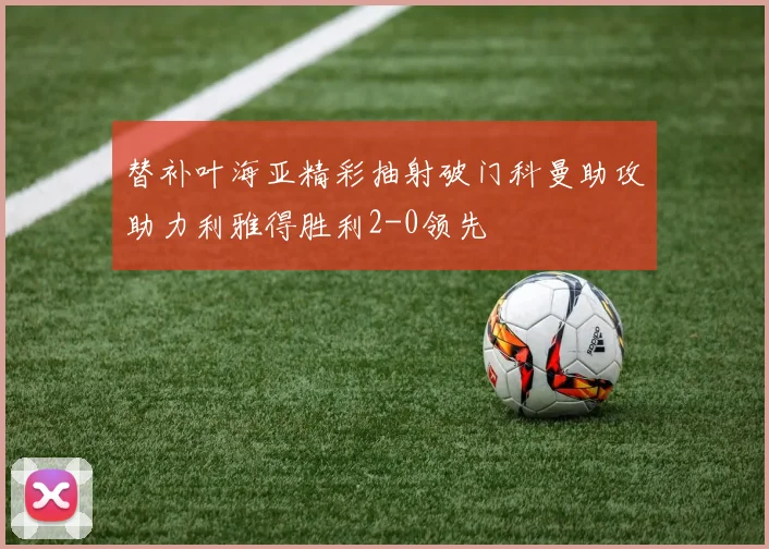 替补叶海亚精彩抽射破门科曼助攻助力利雅得胜利2-0领先