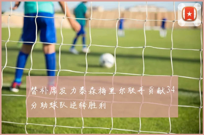 替补席发力泰森梅里尔联手贡献34分助球队逆转胜利