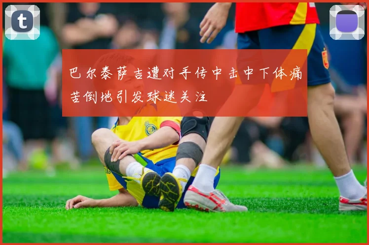 巴尔泰萨吉遭对手传中击中下体痛苦倒地引发球迷关注