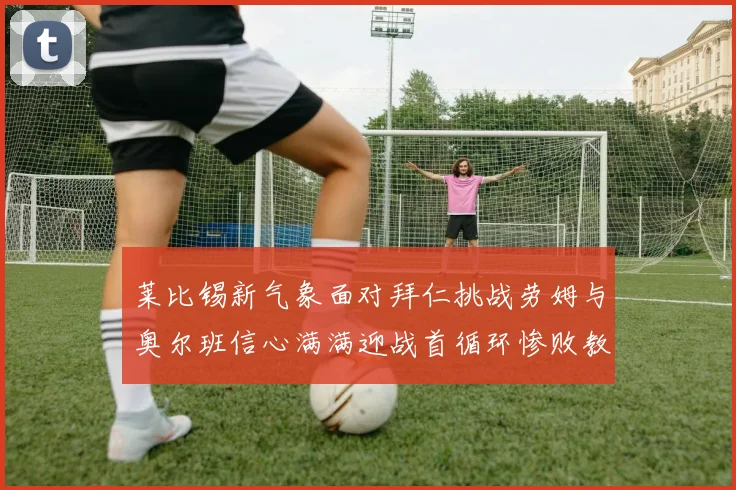 莱比锡新气象面对拜仁挑战劳姆与奥尔班信心满满迎战首循环惨败教训