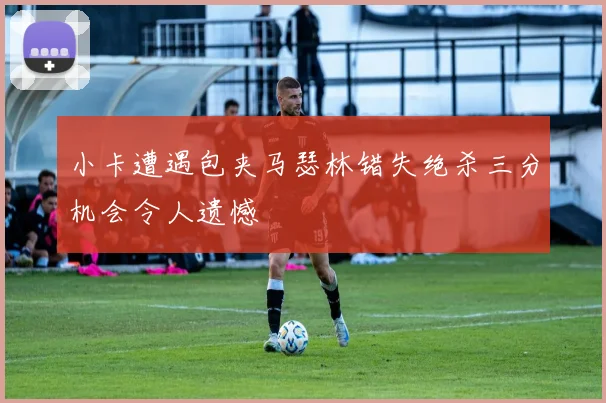 小卡遭遇包夹马瑟林错失绝杀三分机会令人遗憾
