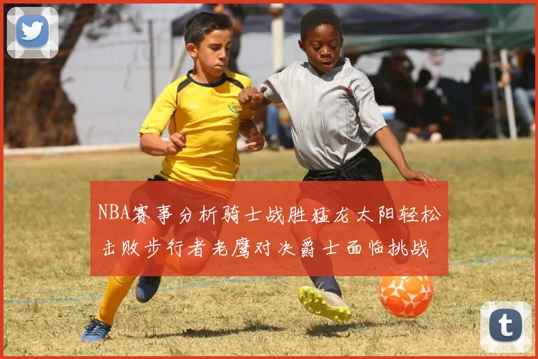 NBA赛事分析骑士战胜猛龙太阳轻松击败步行者老鹰对决爵士面临挑战