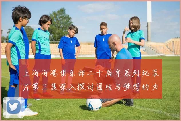 上海海港俱乐部二十周年系列纪录片第三集深入探讨团结与梦想的力量