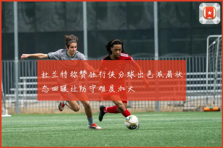 杜兰特称赞独行侠分球出色浓眉状态回暖让防守难度加大