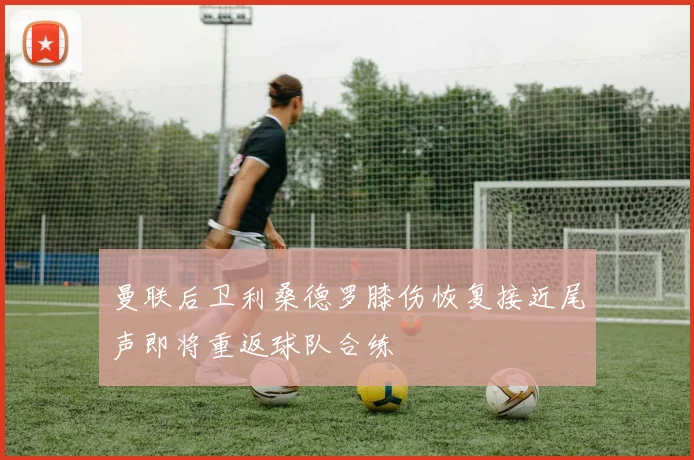 曼联后卫利桑德罗膝伤恢复接近尾声即将重返球队合练