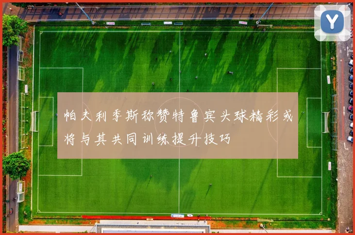 帕夫利季斯称赞特鲁宾头球精彩或将与其共同训练提升技巧