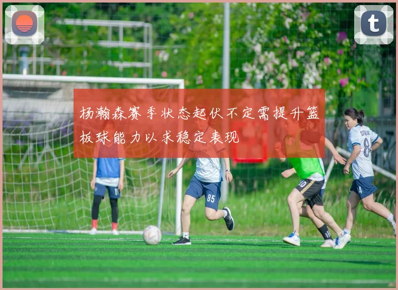 杨瀚森赛季状态起伏不定需提升篮板球能力以求稳定表现