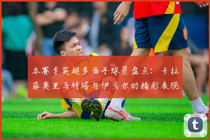 本赛季英超多面手球员盘点：卡拉菲奥里马特塔与伊戈尔的精彩表现